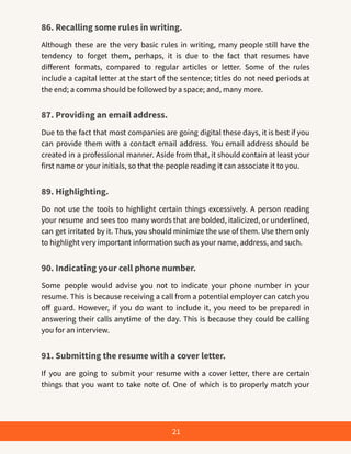 86. Recalling some rules in writing.
Although these are the very basic rules in writing, many people still have the
tendency to forget them, perhaps, it is due to the fact that resumes have
different formats, compared to regular articles or letter. Some of the rules
include a capital letter at the start of the sentence; titles do not need periods at
the end; a comma should be followed by a space; and, many more.
87. Providing an email address.
Due to the fact that most companies are going digital these days, it is best if you
can provide them with a contact email address. You email address should be
created in a professional manner. Aside from that, it should contain at least your
first name or your initials, so that the people reading it can associate it to you.
89. Highlighting.
Do not use the tools to highlight certain things excessively. A person reading
your resume and sees too many words that are bolded, italicized, or underlined,
can get irritated by it. Thus, you should minimize the use of them. Use them only
to highlight very important information such as your name, address, and such.
90. Indicating your cell phone number.
Some people would advise you not to indicate your phone number in your
resume. This is because receiving a call from a potential employer can catch you
off guard. However, if you do want to include it, you need to be prepared in
answering their calls anytime of the day. This is because they could be calling
you for an interview.
91. Submitting the resume with a cover letter.
If you are going to submit your resume with a cover letter, there are certain
things that you want to take note of. One of which is to properly match your
21
 