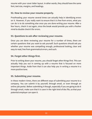 resume with your cover letter layout. In other words, they should have the same
font, text size, margins, and headings.
92. How to review your resume properly.
Proofreading your resume several times can actually help in identifying errors
on it. However, if you really want to ensure that it is free from errors, what you
can do is to do something else once you are done writing your resume. After a
few hours, check it out again, since the break would provide you with a fresher
mind to double check it for errors.
93. Questions to ask after reviewing your resume.
Once you are done reviewing your resume for a number of times, there are
certain questions that you want to ask yourself. Such questions should ask you
whether your resume was compelling enough, professional looking, clear and
easy to read, free from grammatical errors, and such.
94. Forget other things first.
Prior to writing down your resume, you should forget other things first. This can
actually help you out in coming up with a resume that is focused on more
important things. Aside from that it can also help you in writing a resume in a
more positive tone.
95. Submitting your resume.
In these modern times, there are different ways of submitting your resume to a
company. You can submit it by yourself, through email, or even through an
online job portal. Before submitting it though, especially if you are going to do it
through email, make sure that it is save in the right kind of doc file, so that your
potential employer can open it.
22
 
