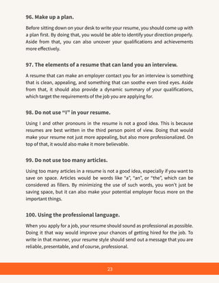 96. Make up a plan.
Before sitting down on your desk to write your resume, you should come up with
a plan first. By doing that, you would be able to identify your direction properly.
Aside from that, you can also uncover your qualifications and achievements
more effectively.
97. The elements of a resume that can land you an interview.
A resume that can make an employer contact you for an interview is something
that is clean, appealing, and something that can soothe even tired eyes. Aside
from that, it should also provide a dynamic summary of your qualifications,
which target the requirements of the job you are applying for.
98. Do not use “I” in your resume.
Using I and other pronouns in the resume is not a good idea. This is because
resumes are best written in the third person point of view. Doing that would
make your resume not just more appealing, but also more professionalized. On
top of that, it would also make it more believable.
99. Do not use too many articles.
Using too many articles in a resume is not a good idea, especially if you want to
save on space. Articles would be words like “a”, “an”, or “the”, which can be
considered as fillers. By minimizing the use of such words, you won’t just be
saving space, but it can also make your potential employer focus more on the
important things.
100. Using the professional language.
When you apply for a job, your resume should sound as professional as possible.
Doing it that way would improve your chances of getting hired for the job. To
write in that manner, your resume style should send out a message that you are
reliable, presentable, and of course, professional.
23
 