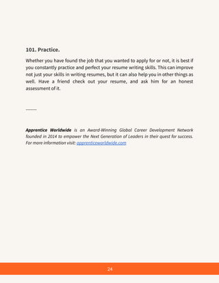 101. Practice.
Whether you have found the job that you wanted to apply for or not, it is best if
you constantly practice and perfect your resume writing skills. This can improve
not just your skills in writing resumes, but it can also help you in other things as
well. Have a friend check out your resume, and ask him for an honest
assessment of it.
-------
Apprentice Worldwide is an Award-Winning Global Career Development Network
founded in 2014 to empower the Next Generation of Leaders in their quest for success.
For more information visit: apprenticeworldwide.com
24
 