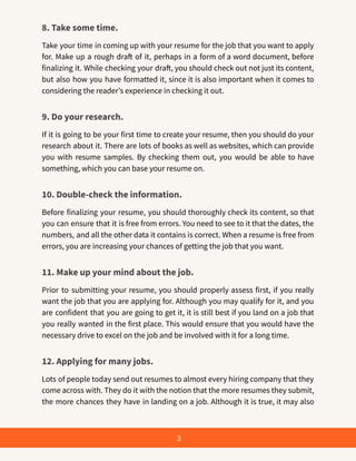 8. Take some time.
Take your time in coming up with your resume for the job that you want to apply
for. Make up a rough draft of it, perhaps in a form of a word document, before
finalizing it. While checking your draft, you should check out not just its content,
but also how you have formatted it, since it is also important when it comes to
considering the reader’s experience in checking it out.
9. Do your research.
If it is going to be your first time to create your resume, then you should do your
research about it. There are lots of books as well as websites, which can provide
you with resume samples. By checking them out, you would be able to have
something, which you can base your resume on.
10. Double-check the information.
Before finalizing your resume, you should thoroughly check its content, so that
you can ensure that it is free from errors. You need to see to it that the dates, the
numbers, and all the other data it contains is correct. When a resume is free from
errors, you are increasing your chances of getting the job that you want.
11. Make up your mind about the job.
Prior to submitting your resume, you should properly assess first, if you really
want the job that you are applying for. Although you may qualify for it, and you
are confident that you are going to get it, it is still best if you land on a job that
you really wanted in the first place. This would ensure that you would have the
necessary drive to excel on the job and be involved with it for a long time.
12. Applying for many jobs.
Lots of people today send out resumes to almost every hiring company that they
come across with. They do it with the notion that the more resumes they submit,
the more chances they have in landing on a job. Although it is true, it may also
3
 