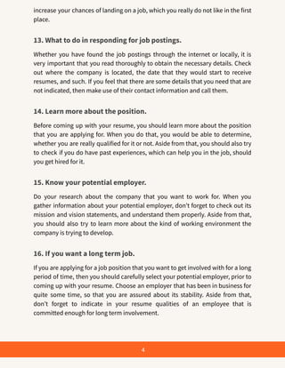 increase your chances of landing on a job, which you really do not like in the first
place.
13. What to do in responding for job postings.
Whether you have found the job postings through the internet or locally, it is
very important that you read thoroughly to obtain the necessary details. Check
out where the company is located, the date that they would start to receive
resumes, and such. If you feel that there are some details that you need that are
not indicated, then make use of their contact information and call them.
14. Learn more about the position.
Before coming up with your resume, you should learn more about the position
that you are applying for. When you do that, you would be able to determine,
whether you are really qualified for it or not. Aside from that, you should also try
to check if you do have past experiences, which can help you in the job, should
you get hired for it.
15. Know your potential employer.
Do your research about the company that you want to work for. When you
gather information about your potential employer, don’t forget to check out its
mission and vision statements, and understand them properly. Aside from that,
you should also try to learn more about the kind of working environment the
company is trying to develop.
16. If you want a long term job.
If you are applying for a job position that you want to get involved with for a long
period of time, then you should carefully select your potential employer, prior to
coming up with your resume. Choose an employer that has been in business for
quite some time, so that you are assured about its stability. Aside from that,
don’t forget to indicate in your resume qualities of an employee that is
committed enough for long term involvement.
4
 