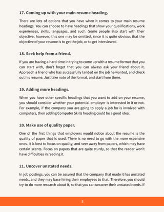 17. Coming up with your main resume heading.
There are lots of options that you have when it comes to your main resume
headings. You can choose to have headings that show your qualifications, work
experiences, skills, languages, and such. Some people also start with their
objective; however, this one may be omitted, since it is quite obvious that the
objective of your resume is to get the job, or to get interviewed.
18. Seek help from a friend.
If you are having a hard time in trying to come up with a resume format that you
can start with, don’t forget that you can always ask your friend about it.
Approach a friend who has successfully landed on the job he wanted, and check
out his resume. Just take note of the format, and start from there.
19. Adding more headings.
When you have other specific headings that you want to add on your resume,
you should consider whether your potential employer is interested in it or not.
For example, if the company you are going to apply a job for is involved with
computers, then adding Computer Skills heading could be a good idea.
20. Make use of quality paper.
One of the first things that employers would notice about the resume is the
quality of paper that is used. There is no need to go with the more expensive
ones. It is best to focus on quality, and veer away from papers, which may have
certain scents. Focus on papers that are quite sturdy, so that the reader won’t
have difficulties in reading it.
21. Uncover unstated needs.
In job postings, you can be assured that the company that made it has unstated
needs, and they may base hiring their employees to that. Therefore, you should
try to do more research about it, so that you can uncover their unstated needs. If
5
 