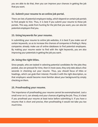 you are able to do that, then you can improve your chances in getting the job
that you want.
22. Submit your resume to an online job portal.
There are lots of potential employers today, which depend on certain job portals
to find people to hire. Thus, it is best if you submit your resume to these job
portals. This way, aside from hunting for the job that you want, you can also let
potential employers find you.
23. Using keywords for your resume.
In submitting your resume to online job websites, it is best if you make use of
certain keywords, so as to increase the chances of companies in finding it. Many
companies already make use of online databases to find potential employees.
By making your resume easier to find with the right keywords, you are also
improving your potentials in getting the job you want.
24. Using the right titles.
Since people, who are tasked in selecting potential candidates for the jobs they
posted, also are pressed for time, then in most cases, they only take about a few
seconds in checking out your resume. Thus, you should focus of titles or
headings, which can grab their interest. Provide it with the right description, so
that employers would become more familiar about your background by simply
checking on them.
25. Proofreading your resume.
The importance of proofreading your resume cannot be overemphasized. Just a
small error on it, can already end your chances of getting the job. Thus, it is best
if you proofread your resume at least twice before submitting it. If you have a
resume that is short and precise, then proofreading it would not take you too
much time.
6
 