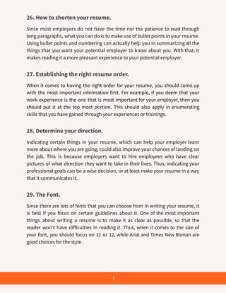 26. How to shorten your resume.
Since most employers do not have the time nor the patience to read through
long paragraphs, what you can do is to make use of bullet points in your resume.
Using bullet points and numbering can actually help you in summarizing all the
things that you want your potential employer to know about you. With that, it
makes reading it a more pleasant experience to your potential employer.
27. Establishing the right resume order.
When it comes to having the right order for your resume, you should come up
with the most important information first. For example, if you deem that your
work experience is the one that is most important for your employer, then you
should put it at the top most portion. This should also apply in enumerating
skills that you have gained through your experiences or trainings.
28. Determine your direction.
Indicating certain things in your resume, which can help your employer learn
more about where you are going, could also improve your chances of landing on
the job. This is because employers want to hire employees who have clear
pictures of what direction they want to take in their lives. Thus, indicating your
professional goals can be a wise decision, or at least make your resume in a way
that it communicates it.
29. The Font.
Since there are lots of fonts that you can choose from in writing your resume, it
is best if you focus on certain guidelines about it. One of the most important
things about writing a resume is to make it as clear as possible, so that the
reader won’t have difficulties in reading it. Thus, when it comes to the size of
your font, you should focus on 11 or 12, while Arial and Times New Roman are
good choices for the style.
7
 