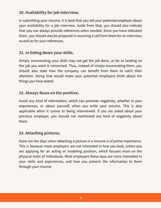 30. Availability for job interview.
In submitting your resume, it is best that you tell your potential employer about
your availability for a job interview. Aside from that, you should also indicate
that you can always provide references when needed. Since you have indicated
them, you should also be prepared in receiving a call from them for an interview,
as well as for your references.
31. In listing down your skills.
Simply enumerating your skills may not get the job done, as far as landing on
the job you want is concerned. Thus, instead of simply enumerating them, you
should also state how the company can benefit from them to catch their
attention. Doing that would make your potential employers think about the
things you have stated.
32. Always focus on the positive.
Avoid any kind of information, which can promote negativity, whether in your
experiences, or about yourself, when you write your resume. This is also
applicable when it comes to being interviewed. If you are asked about your
previous employer, you should not mentioned any kind of negativity about
them.
33. Attaching pictures.
Gone are the days when attaching a picture in a resume is of prime importance.
This is because most employers are not interested in how you look, unless you
are applying for an acting or modeling position, which focuses more on the
physical traits of individuals. Most employers these days are more interested in
your skills and experiences, and how you present the information to them
through your resume.
8
 