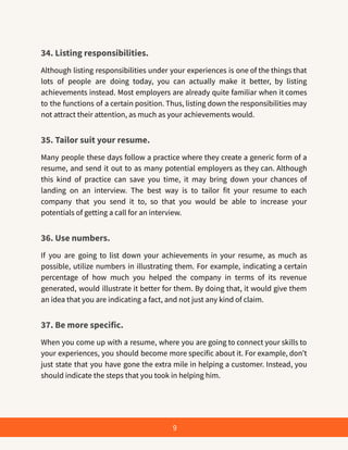 34. Listing responsibilities.
Although listing responsibilities under your experiences is one of the things that
lots of people are doing today, you can actually make it better, by listing
achievements instead. Most employers are already quite familiar when it comes
to the functions of a certain position. Thus, listing down the responsibilities may
not attract their attention, as much as your achievements would.
35. Tailor suit your resume.
Many people these days follow a practice where they create a generic form of a
resume, and send it out to as many potential employers as they can. Although
this kind of practice can save you time, it may bring down your chances of
landing on an interview. The best way is to tailor fit your resume to each
company that you send it to, so that you would be able to increase your
potentials of getting a call for an interview.
36. Use numbers.
If you are going to list down your achievements in your resume, as much as
possible, utilize numbers in illustrating them. For example, indicating a certain
percentage of how much you helped the company in terms of its revenue
generated, would illustrate it better for them. By doing that, it would give them
an idea that you are indicating a fact, and not just any kind of claim.
37. Be more specific.
When you come up with a resume, where you are going to connect your skills to
your experiences, you should become more specific about it. For example, don’t
just state that you have gone the extra mile in helping a customer. Instead, you
should indicate the steps that you took in helping him.
9
 