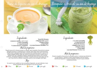 11 se poate congela7-10 minute3 portii7-9 lunise poate congela18 minute4 portii7-9 luni
Mod de preparare:
Puneti conopida si broccoli-ul in steamer pentru 7 minute (sau ﬁerbeti-le
in apa timp de 7 minute) si intre timp pregatiti sosul de branza.
Amestecati legumele si sosul in blender si mixati-le pana obtineti
consistenta dorita.
Ingrediente:
1 ¼ cana conopida
½ cana broccoli
Sosul de branza:
1 lingura unt nesarat
1 lingura faina
1 cana lapte
1/3 cana branza Cheddar rasa
Mod de preparare:
Puneti morcovul in steamer pentru 10 minute, apoi conopida si broccoli-ul 4 minute.
Adaugati mazarea si continuati inca 3 minute. Intre timp, faceti sosul de branza.
Topiti untul si adaugati treptat faina, amestecand continuu timp de 1 minut. Tot
treptat adaugati laptele dupa care aduceti la punctul de ﬁerbere si gatiti cateva
minute la foc mic. Adaugati si branza, amestecand bine pentru a nu se forma
cocoloase. Transferati legumele in blender si turnati peste ele sosul, dupa care mi-
xati. Daca doriti sa subtiati compozitia, puteti sa mai adaugati niste lapte.
Tip:
In cazul in care copilul nu vrea sa manance legumele, cea mai indicata si mai
usoara metoda este sa le amesteci cu un sos de branza
Ingrediente:
Piure de legume cu sos de branza
Sosul de branza
1 lingura unt nesarat
1 lingura faina
1 cana lapte
1/3 cana branza Cheddar rasa
1 morcov mediu, cojit si taiat
1 cana conopida
½ cana broccoli
¼ cana mazare congelata
Conopida si broccoli cu sos de branza
 