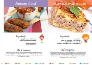 22 nu se poate congela25 minute4 portii9 luninu se poate congela15 minute2 portii9 luni
Mod de preparare:
Preparati un piure de cartoﬁ (cartoﬁ, unt si lapte) si impartiti-l in doua
parti. Prima jumatate puneti-o intr-o craticioara unsa cu putin unt,
adaugati sunca taiata cubulete si branzica dupa care acoperiti cu cea de-a
doua jumatete din piure. Presarati cascavalul ras deasupra si dati la
cuptor aproximativ 12-15 minute.
Ingrediente:
1-2 cartoﬁ
lapte cat cuprinde ; 20-30 g unt
2-3 felii de sunca presata
3 linguri branza de vaci : 50 g cascaval
Mod de preparare:
Amestecati carnea de vitel cu oul si patrunjelul dupa care formati doua
bastonase din aceasta compozitie. Dupa ce le treceti prin faina puneti-le
la prajit in ulei, la foc mic, timp de 8-10 minute. Pot ﬁ insotite de orez sau
de un piure de legume.
Ingrediente:
30 g de carne vitel tocata
1 lingurita de patrunjel tocat
1 ou
1 lingurita de faina
1 lingurita de ulei
Bastonase de vitel Budinca de cartofi cu sunca
 