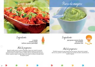 32
Ingrediente:
1 vanata
2 rosii coapte
tarhon; marar; patrunjel
Mod de preparare:
Opariti rosiile pentru a putea ﬁ decojite, dupa care taiati-le marunt.
Puneti-le la ﬁert impreuna cu celelalte legume (taiate tot marunt) si
lasati-le la ﬁert 5 minute, pentru a obtine un sos, de preferinta mai gros.
Puneti vanata la copt, in coaja, dupa care taiati-o in doua si turnati sosul
de legume peste.
Mod de preparare:
Fierbeti mazarea in apa timp de 40-50 minute. Strecurati si pasati
intr-un vas, printr-o sita ﬁna, dupa care, la baie de aburi, amestecati cu
untul si laptele.
Ingrediente:
350 grame mazare boabe
150 ml lapte
40 grame unt
Vinete umplute Piure de mazare
 