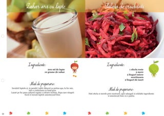 35
Mod de preparare:
Dati sfecla si merele prin razatoare, apoi adaugati si celelalte ingrediente
si amestecati bine cu o paleta.
Ingrediente:
1 sfecla rosie
2 mere
2 linguri miere
scortisoara
2 linguri de iaurt
Mod de preparare:
Incalziti laptele si, in paralel, topiti zaharul cu putina apa, la foc mic,
intr-o craticioara cu fund gros.
Lasati pe foc pana zaharul capata o culoare inchisa, dupa care stingeti
focul si turnati laptele amestecand bine.
Ingrediente:
200 ml de lapte
10 grame de zahar
Zahar ars cu lapte Salata de cruditati
 