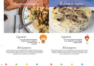 36
Mod de preparare:
Puneti ciupercile ﬁerte si scurse, amestecate cu unt, intr-o forma unsa si
adaugati un galbenus batut cu laptele si faina. Puteti adauga si o rosie
decojita si zdrobita. Introduceti vasul in cuptorul preincalzit si lasati
pentru aproximativ 15-20 de minute.
Ingrediente:
100-150 g ciuperci proaspete
unt; 1 galbenus; 150 ml lapte
1 lingura faina
Mod de preparare:
Puneti ciupercile la ﬁert (spalate bine in prealabil) astfel incat atunci
cand sunt ﬁerte sa ramana apa doar cat sa le acopere. In paralel pregatiti
o compozitie din galbenus si faina pe care o veti adauga peste ciuperci.
Adaugati untul si verdeata si luati de pe foc.
Ingrediente:
100 g de ciuperci proaspete
1 lingurita unt; 1 galbenus
1-2 linguri faina
verdeata
Mancarica de ciuperci Budinca de ciuperci
 