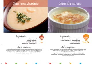 37
Mod de preparare:
Puneti cuscusul in apa ﬁerbinte si lasati-l 10 minute sa se inmoaie bine.
Adaugati apoi ouale batute bine, laptele, gemul, scortisoara
si vanilia si amestecati bine.
Pregatiti o tava unsa cu unt si presarata cu pesmet si adaugati
compozitia. Introduceti tava in cuptorul incins in prealabil si lasati
aproximativ 20 minute.
Ingrediente:
1 cana mare de cus-cus ; 2 oua
1 cana de lapte ; 5 linguri de gem
scortisoara
esenta de vanilie
Mod de preparare:
Curatati andiva indepartand miezul, spalati-o si taiati-o cubulete. La fel
si cartoful. Punei apoi la ﬁert legumele impreuna cu zeama de lamaie si
zaharul, iar cand sunt ﬁerte, se zdrobesc, se amesteca cu iaurtul si se
dilueaza cu supa in care au ﬁert.
Ingrediente:
1 andiva; 1 cartof
1 lingura cu iaurt
zeama de lamaie,
1 lingurita zahar pudra
Supa crema de andive Desert din cus-cus
 