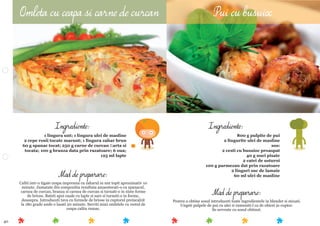 40
Mod de preparare:
Pentru a obtine sosul introduceti toate ingredientele in blender si mixati.
Ungeti pulpele de pui cu ulei si rumeniti-l ca de obicei in cuptor.
Se serveste cu sosul obtinut.
Ingrediente:
800 g pulpite de pui
2 lingurite ulei de masline
sos:
2 cesti cu busuioc proaspat
40 g nuci pisate
2 catei de usturoi
100 g parmezan dat prin razatoare
2 linguri suc de lamaie
60 ml ulei de maslineMod de preparare:
Caliti intr-o tigaie ceapa impreuna cu zaharul in unt topit aproximativ 10
minute. Jumatate din compozitia rezultata amaestecati-o cu spanacul,
carnea de curcan, branza si carnea de curcan si turnati-o in niste forme
de briose. Bateti apoi ouale cu lapte si sare si turnati-o in forme,
deasupra. Introduceti tava cu formele de briose in cuptorul preincalzit
la 180 grade unde o lasati 20 minute. Serviti mini omletele cu restul de
ceapa calita ramas.
Ingrediente:
1 lingura unt; 1 lingura ulei de masline
2 cepe rosii tocate marunt; 1 lingura zahar brun
60 g spanac tocat; 250 g carne de curcan ﬁarta si
tocata; 100 g branza data prin razatoare; 6 oua;
125 ml lapte
Omleta cu ceapa si carne de curcan Pui cu busuioc
 