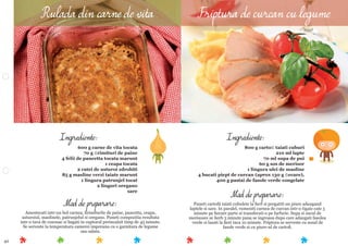 42
Mod de preparare:
Puneti cartoﬁi taiati cubulete la ﬁert si pregatiti un piure adaugand
laptele si sare. In paralel, rumeniti carnea de curcan intr-o tigaie cate 5
minute pe ﬁecare parte si transferati-o pe farfurie. Supa si sucul de
merisoare se ﬁerb 3 minute pana se ingroasa dupa care adaugati fasolea
verde si lasati la ﬁert inca 10 minute. Friptura se serveste cu sosul de
fasole verde si cu piure-ul de cartoﬁ.
Ingrediente:
800 g cartoﬁ taiati cuburi
210 ml lapte
70 ml supa de pui
60 g sos de merisor
1 lingura ulei de masline
4 bucati piept de curcan (aprox 130 g ﬁecare),
400 g pastai de fasole verde congelate
Mod de preparare:
Amestecati intr-un bol carnea, ﬁrimiturile de paine, pancetta, ceapa,
usturoiul, maslinele, patrunjelul si oregano. Puneti compozitia rezultata
intr-o tava de cozonac si bagati in cuptorul preincalzit timp de 45 minute.
Se serveste la temperatura camerei impreuna cu o garnitura de legume
sau salata.
Ingrediente:
600 g carne de vita tocata
70 g ﬁrimituri de paine
4 felii de pancetta tocata marunt
1 ceapa tocata
2 catei de usturoi zdrobiti
85 g masline verzi taiate marunt
1 lingura patrunjel tocat
2 linguri oregano
sare
Rulada din carne de vita Friptura de curcan cu legume
 