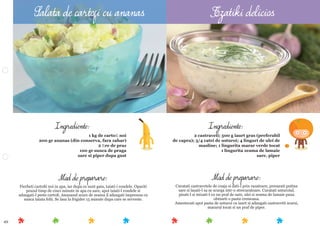 49
Mod de preparare:
Curatati castravetele de coaja si dati-l prin razatoare, presarati putina
sare si lasati-l sa se scurga intr-o strecuratoare. Curatati usturoiul,
pisati-l si mixati-l cu un praf de sare, ulei si zeama de lamaie pana
obtineti o pasta cremoasa.
Amestecati apoi pasta de usturoi cu iaurt si adaugati castravetii scursi,
mararul tocat si un praf de piper.
Ingrediente:
2 castraveti; 500 g iaurt gras (preferabil
de capra); 3/4 catei de usturoi; 4 linguri de ulei de
masline; 1 lingurita marar verde tocat
1 lingurita zeama de lamaie
sare, piper
Mod de preparare:
Fierbeti cartoﬁi noi in apa, iar dupa ce sunt gata, taiati-i rondele. Opariti
prazul timp de cinci minute in apa cu sare, apoi taiati-l rondele si
adaugati-l peste cartoﬁ. Ananasul scurs de zeama il adaugati impreuna cu
sunca taiata felii. Se lasa la frigider 15 minute dupa care se serveste.
Ingrediente:
1 kg de cartoﬁ noi
200 gr ananas (din conserva, fara zahar)
2 ﬁre de praz
100 gr sunca de praga
sare si piper dupa gust
Salata de cartofi cu ananas Tzatiki delicios
 