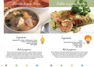 54
Mod de preparare:
Mixati albusurile si adaugati galbenusurile, apoi fructele de mare (calite
in prealabil in putin unt), sarea si piperul dupa gust, ceapa si ardeiul
taiate marunt. Amestecati toate ingredientele cu o lingura de lemn.
Tapati o tava cu unt si un praf de malai si turnati compozitia.
Dati la cuptorul incins la 180 grade pentru 30 minute.
Ingrediente:
4 oua
200 g fructe de mare amestec
jumatate ceapa
jumate ardei
sare, piper
Mod de preparare:
Puneti ceapa tocata marunt intr-o oala cu putina apa pana cand este
aproape ﬁarta, apoi adaugati ardeii taiati subtiri, rosiile curatate de
pielite si samburi si pestele curatat, spalat si taiat in bucati potrivite.
Cand pestele este ﬁert, fara insa sa se sfarame, se ia de pe foc si se drege
cu ou. Se toaca verdeata si se presara deasupra. Scoateti bucatile de peste
din oala cu atentie, pentru a nu se sfarama.
Ingrediente:
1 kg peste; 2-3 cepe; 2 ardei gras; 2 l apa
2 oua; 2-3 rosii ; leustean
marar; patrunjel
sare; piper
Ciorbita de peste cu oua Omleta cu fructe de mare
 