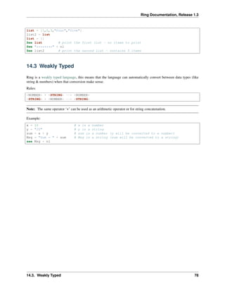 Ring Documentation, Release 1.3
list = [1,2,3,"four","five"]
list2 = list
list = []
See list # print the first list - no items to print
See "********" + nl
See list2 # print the second list - contains 5 items
14.3 Weakly Typed
Ring is a weakly typed language, this means that the language can automatically convert between data types (like
string & numbers) when that conversion make sense.
Rules:
<NUMBER> + <STRING> --> <NUMBER>
<STRING> + <NUMBER> --> <STRING>
Note: The same operator ‘+’ can be used as an arithmetic operator or for string concatenation.
Example:
x = 10 # x is a number
y = "20" # y is a string
sum = x + y # sum is a number (y will be converted to a number)
Msg = "Sum = " + sum # Msg is a string (sum will be converted to a string)
see Msg + nl
14.3. Weakly Typed 78
 