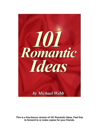 This is a free bonus version of 101 Romantic Ideas. Feel free
to forward to or make copies for your friends.
 
