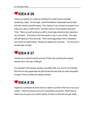 101 Romantic Ideas
IDEA # 26
Invite your partner on a date by sending her a plain brown envelope
containing a tape. On the tape, record the Mission Impossible sound track
and then record yourself saying, “Your mission if you choose to accept it is to
make your way to Café Venoli, 123 Park Lane at 18.30 Eastern Standard
Time. There you will rendezvous with a stunningly attractive man wearing a
red carnation. The future of the free world is now in your hands. This tape
will self destruct in five seconds.” Then record ten beeps from a stopwatch
and record yourself saying, “Would you believe ten seconds…” Its corny but it
usually gets a laugh!
IDEA # 27
Contact your partner's family and ask if there was anything she always
wanted when she was a little girl.
For example if she always wanted a porcelain doll, buy one for her birthday.
She will not only appreciate the gift but also the fact that you were thoughtful
enough to find out what she always wanted.
IDEA # 28
Organize a professional photo shoot to obtain a portrait of the two of you as a
couple. Frame the picture and put it somewhere prominent. Remember to
make sure you give your partner plenty of notice so that she can get ready.
 