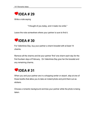 101 Romantic Ideas
IDEA # 29
Write a note saying
"I thought of you today, and it made me smile."
Leave the note somewhere where your partner is sure to find it.
IDEA # 30
For Valentines Day, buy your partner a charm bracelet with at least 14
charms.
Remove all the charms and let your partner 'find' one charm each day for the
first fourteen days of February. On Valentines Day give her the bracelet and
any remaining charms.
IDEA # 31
When you and your partner are in a shopping center or airport, stop at one of
those booths that allow you to take an instant photo and print them out as
stickers.
Choose a romantic background and kiss your partner while the photo is being
taken.
 