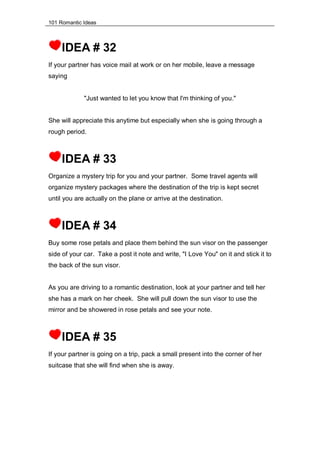 101 Romantic Ideas
IDEA # 32
If your partner has voice mail at work or on her mobile, leave a message
saying
"Just wanted to let you know that I'm thinking of you."
She will appreciate this anytime but especially when she is going through a
rough period.
IDEA # 33
Organize a mystery trip for you and your partner. Some travel agents will
organize mystery packages where the destination of the trip is kept secret
until you are actually on the plane or arrive at the destination.
IDEA # 34
Buy some rose petals and place them behind the sun visor on the passenger
side of your car. Take a post it note and write, "I Love You" on it and stick it to
the back of the sun visor.
As you are driving to a romantic destination, look at your partner and tell her
she has a mark on her cheek. She will pull down the sun visor to use the
mirror and be showered in rose petals and see your note.
IDEA # 35
If your partner is going on a trip, pack a small present into the corner of her
suitcase that she will find when she is away.
 