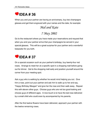 101 Romantic Ideas
IDEA # 36
When you and your partner are having an anniversary, buy two champagne
glasses and get them engraved with your names and the date, for example:
Mal and Kate
7 May 2002
Go to the restaurant where you have made your reservations and request that
when you and your partner arrive that your champagne be served in your
special glasses. This will be a great surprise for your partner and a wonderful
keepsake for you both.
IDEA # 37
On a special occasion such as your partner's birthday, buy twenty-four red
roses. Arrange to meet her at a specific spot in a shopping mall before going
out for dinner. Get to the shopping mall early and position yourself around the
corner from your meeting spot.
Ask a guy who is walking by whether he would mind helping you out. Give
him a rose, point out your partner and ask him to walk up to her and say,
"Happy Birthday Meagan" and give her the rose and then walk away. Repeat
this with eleven other guys. Choose guys who are not too good looking and
choose guys of different ages. A nice touch is to have the last rose delivered
by a small child who could even by accompanied by his parents.
After the first twelve flowers have been delivered, approach your partner with
the twelve remaining roses.
 
