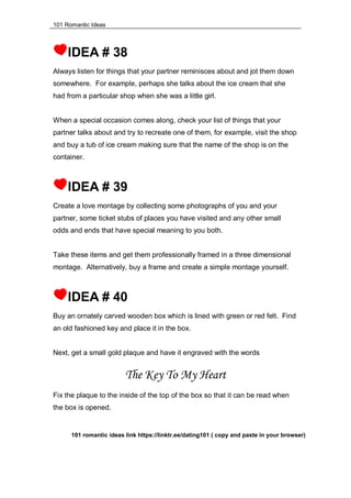 101 Romantic Ideas
IDEA # 38
Always listen for things that your partner reminisces about and jot them down
somewhere. For example, perhaps she talks about the ice cream that she
had from a particular shop when she was a little girl.
When a special occasion comes along, check your list of things that your
partner talks about and try to recreate one of them, for example, visit the shop
and buy a tub of ice cream making sure that the name of the shop is on the
container.
IDEA # 39
Create a love montage by collecting some photographs of you and your
partner, some ticket stubs of places you have visited and any other small
odds and ends that have special meaning to you both.
Take these items and get them professionally framed in a three dimensional
montage. Alternatively, buy a frame and create a simple montage yourself.
IDEA # 40
Buy an ornately carved wooden box which is lined with green or red felt. Find
an old fashioned key and place it in the box.
Next, get a small gold plaque and have it engraved with the words
The Key To My Heart
Fix the plaque to the inside of the top of the box so that it can be read when
the box is opened.
101 romantic ideas link https://linktr.ee/dating101 ( copy and paste in your browser)
 