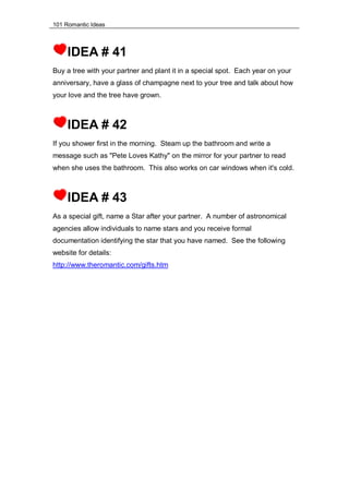 101 Romantic Ideas
IDEA # 41
Buy a tree with your partner and plant it in a special spot. Each year on your
anniversary, have a glass of champagne next to your tree and talk about how
your love and the tree have grown.
IDEA # 42
If you shower first in the morning. Steam up the bathroom and write a
message such as "Pete Loves Kathy" on the mirror for your partner to read
when she uses the bathroom. This also works on car windows when it's cold.
IDEA # 43
As a special gift, name a Star after your partner. A number of astronomical
agencies allow individuals to name stars and you receive formal
documentation identifying the star that you have named. See the following
website for details:
http://www.theromantic.com/gifts.htm
 