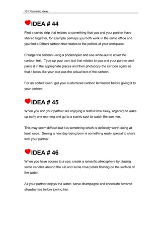 101 Romantic Ideas
IDEA # 44
Find a comic strip that relates to something that you and your partner have
shared together, for example perhaps you both work in the same office and
you find a Dilbert cartoon that relates to the politics at your workplace.
Enlarge the cartoon using a photocopier and use white-out to cover the
cartoon text. Type up your own text that relates to you and your partner and
paste it in the appropriate places and then photocopy the cartoon again so
that it looks like your text was the actual text of the cartoon.
For an added touch, get your customized cartoon laminated before giving it to
your partner.
IDEA # 45
When you and your partner are enjoying a restful time away, organize to wake
up early one morning and go to a scenic spot to watch the sun rise.
This may seem difficult but it is something which is definitely worth doing at
least once. Seeing a new day being born is something really special to share
with your partner.
IDEA # 46
When you have access to a spa, create a romantic atmosphere by placing
some candles around the tub and some rose petals floating on the surface of
the water.
As your partner enjoys the water, serve champagne and chocolate covered
strawberries before joining her.
 