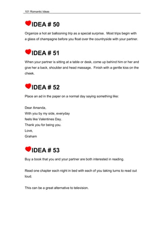 101 Romantic Ideas
IDEA # 50
Organize a hot air ballooning trip as a special surprise. Most trips begin with
a glass of champagne before you float over the countryside with your partner.
IDEA # 51
When your partner is sitting at a table or desk, come up behind him or her and
give her a back, shoulder and head massage. Finish with a gentle kiss on the
cheek.
IDEA # 52
Place an ad in the paper on a normal day saying something like:
Dear Amanda,
With you by my side, everyday
feels like Valentines Day.
Thank you for being you.
Love,
Graham
IDEA # 53
Buy a book that you and your partner are both interested in reading.
Read one chapter each night in bed with each of you taking turns to read out
loud.
This can be a great alternative to television.
 