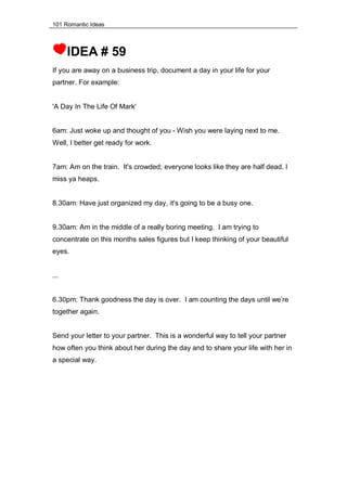 101 Romantic Ideas
IDEA # 59
If you are away on a business trip, document a day in your life for your
partner. For example:
'A Day In The Life Of Mark'
6am: Just woke up and thought of you - Wish you were laying next to me.
Well, I better get ready for work.
7am: Am on the train. It's crowded; everyone looks like they are half dead. I
miss ya heaps.
8.30am: Have just organized my day, it's going to be a busy one.
9.30am: Am in the middle of a really boring meeting. I am trying to
concentrate on this months sales figures but I keep thinking of your beautiful
eyes.
...
6.30pm: Thank goodness the day is over. I am counting the days until we’re
together again.
Send your letter to your partner. This is a wonderful way to tell your partner
how often you think about her during the day and to share your life with her in
a special way.
 