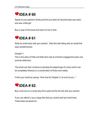 101 Romantic Ideas
IDEA # 60
Speak to your partner's family and find out what her favorite book was when
she was a little girl.
Buy a copy of the book and read it to her in bed.
IDEA # 61
Write an email story with your partner. Start the ball rolling with an email that
says something like:
Chapter 1:
This is the story of Pete and Kate who met at a friend's engagement party one
summer afternoon.
The email can then continue to develop the beginnings of a story which can
be completely fictitious or a combination of fiction and reality.
Finish your email by saying, "And now for Chapter 2, its over to you..."
IDEA # 62
Buy a kite and on a windy day find a park and fly the kite with your partner.
If you can afford it, buy a large kite that you control with two hand lines.
These kites are great fun.
 