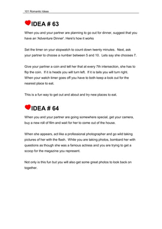 101 Romantic Ideas
IDEA # 63
When you and your partner are planning to go out for dinner, suggest that you
have an 'Adventure Dinner'. Here's how it works
Set the timer on your stopwatch to count down twenty minutes. Next, ask
your partner to choose a number between 5 and 10. Lets say she chooses 7.
Give your partner a coin and tell her that at every 7th intersection, she has to
flip the coin. If it is heads you will turn left. If it is tails you will turn right.
When your watch timer goes off you have to both keep a look out for the
nearest place to eat.
This is a fun way to get out and about and try new places to eat.
IDEA # 64
When you and your partner are going somewhere special, get your camera,
buy a new roll of film and wait for her to come out of the house.
When she appears, act like a professional photographer and go wild taking
pictures of her with the flash. While you are taking photos, bombard her with
questions as though she was a famous actress and you are trying to get a
scoop for the magazine you represent.
Not only is this fun but you will also get some great photos to look back on
together.
 