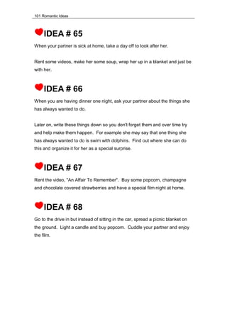 101 Romantic Ideas
IDEA # 65
When your partner is sick at home, take a day off to look after her.
Rent some videos, make her some soup, wrap her up in a blanket and just be
with her.
IDEA # 66
When you are having dinner one night, ask your partner about the things she
has always wanted to do.
Later on, write these things down so you don't forget them and over time try
and help make them happen. For example she may say that one thing she
has always wanted to do is swim with dolphins. Find out where she can do
this and organize it for her as a special surprise.
IDEA # 67
Rent the video, "An Affair To Remember". Buy some popcorn, champagne
and chocolate covered strawberries and have a special film night at home.
IDEA # 68
Go to the drive in but instead of sitting in the car, spread a picnic blanket on
the ground. Light a candle and buy popcorn. Cuddle your partner and enjoy
the film.
 