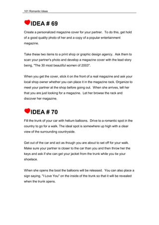 101 Romantic Ideas
IDEA # 69
Create a personalized magazine cover for your partner. To do this, get hold
of a good quality photo of her and a copy of a popular entertainment
magazine.
Take these two items to a print shop or graphic design agency. Ask them to
scan your partner's photo and develop a magazine cover with the lead story
being, "The 30 most beautiful women of 2003".
When you get the cover, stick it on the front of a real magazine and ask your
local shop owner whether you can place it in the magazine rack. Organize to
meet your partner at the shop before going out. When she arrives, tell her
that you are just looking for a magazine. Let her browse the rack and
discover her magazine.
IDEA # 70
Fill the trunk of your car with helium balloons. Drive to a romantic spot in the
country to go for a walk. The ideal spot is somewhere up high with a clear
view of the surrounding countryside.
Get out of the car and act as though you are about to set off for your walk.
Make sure your partner is closer to the car than you and then throw her the
keys and ask if she can get your jacket from the trunk while you tie your
shoelace.
When she opens the boot the balloons will be released. You can also place a
sign saying, "I Love You" on the inside of the trunk so that it will be revealed
when the trunk opens.
 