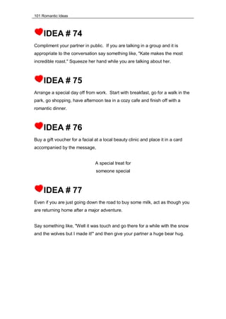 101 Romantic Ideas
IDEA # 74
Compliment your partner in public. If you are talking in a group and it is
appropriate to the conversation say something like, "Kate makes the most
incredible roast." Squeeze her hand while you are talking about her.
IDEA # 75
Arrange a special day off from work. Start with breakfast, go for a walk in the
park, go shopping, have afternoon tea in a cozy cafe and finish off with a
romantic dinner.
IDEA # 76
Buy a gift voucher for a facial at a local beauty clinic and place it in a card
accompanied by the message,
A special treat for
someone special
IDEA # 77
Even if you are just going down the road to buy some milk, act as though you
are returning home after a major adventure.
Say something like, "Well it was touch and go there for a while with the snow
and the wolves but I made it!" and then give your partner a huge bear hug.
 