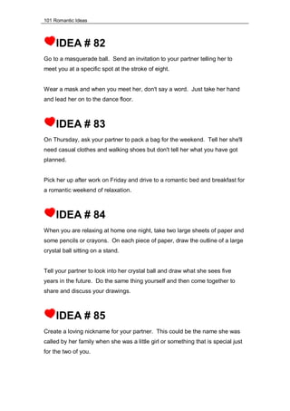 101 Romantic Ideas
IDEA # 82
Go to a masquerade ball. Send an invitation to your partner telling her to
meet you at a specific spot at the stroke of eight.
Wear a mask and when you meet her, don't say a word. Just take her hand
and lead her on to the dance floor.
IDEA # 83
On Thursday, ask your partner to pack a bag for the weekend. Tell her she'll
need casual clothes and walking shoes but don't tell her what you have got
planned.
Pick her up after work on Friday and drive to a romantic bed and breakfast for
a romantic weekend of relaxation.
IDEA # 84
When you are relaxing at home one night, take two large sheets of paper and
some pencils or crayons. On each piece of paper, draw the outline of a large
crystal ball sitting on a stand.
Tell your partner to look into her crystal ball and draw what she sees five
years in the future. Do the same thing yourself and then come together to
share and discuss your drawings.
IDEA # 85
Create a loving nickname for your partner. This could be the name she was
called by her family when she was a little girl or something that is special just
for the two of you.
 