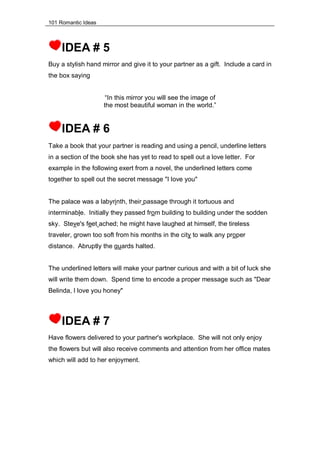 101 Romantic Ideas
IDEA # 5
Buy a stylish hand mirror and give it to your partner as a gift. Include a card in
the box saying
“In this mirror you will see the image of
the most beautiful woman in the world.”
IDEA # 6
Take a book that your partner is reading and using a pencil, underline letters
in a section of the book she has yet to read to spell out a love letter. For
example in the following exert from a novel, the underlined letters come
together to spell out the secret message "I love you"
The palace was a labyrinth, their passage through it tortuous and
interminable. Initially they passed from building to building under the sodden
sky. Steve's feet ached; he might have laughed at himself, the tireless
traveler, grown too soft from his months in the city to walk any proper
distance. Abruptly the guards halted.
The underlined letters will make your partner curious and with a bit of luck she
will write them down. Spend time to encode a proper message such as "Dear
Belinda, I love you honey"
IDEA # 7
Have flowers delivered to your partner's workplace. She will not only enjoy
the flowers but will also receive comments and attention from her office mates
which will add to her enjoyment.
 