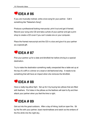 101 Romantic Ideas
IDEA # 86
If you are musically inclined, write a love song for your partner. Call it
something like "Natasha's Song".
Produce a professional looking manuscript, print it out and get it framed.
Record your song onto CD and take a photo of your partner and get a print
shop to create a CD cover if you can’t create one on your computer.
Place the framed manuscript and the CD in a box and give it to your partner
as a special gift.
IDEA # 87
Pick your partner up for a date and blindfold her before driving to a special
destination.
Try to make the destination something really unexpected like a table set up at
the top of a cliff or a dinner on a boat or old-fashioned ship. It needs to be
something that will have an impact when she removes the blindfold.
IDEA # 88
Have a really big pillow fight. Set up for it by buying two pillows that are filled
with feathers. Put holes in the pillows so the feathers will start to fly and then
attack your partner when you feel the time is right.
IDEA # 89
Get out into the great outdoors. After a day of hiking, build an open fire. Sit
by the fire with your partner, toast marshmallows and watch as the embers of
the fire climb into the night sky.
 