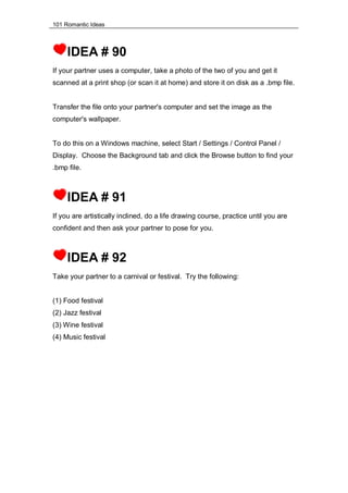 101 Romantic Ideas
IDEA # 90
If your partner uses a computer, take a photo of the two of you and get it
scanned at a print shop (or scan it at home) and store it on disk as a .bmp file.
Transfer the file onto your partner's computer and set the image as the
computer's wallpaper.
To do this on a Windows machine, select Start / Settings / Control Panel /
Display. Choose the Background tab and click the Browse button to find your
.bmp file.
IDEA # 91
If you are artistically inclined, do a life drawing course, practice until you are
confident and then ask your partner to pose for you.
IDEA # 92
Take your partner to a carnival or festival. Try the following:
(1) Food festival
(2) Jazz festival
(3) Wine festival
(4) Music festival
 