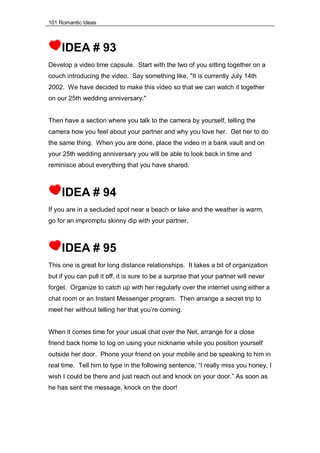 101 Romantic Ideas
IDEA # 93
Develop a video time capsule. Start with the two of you sitting together on a
couch introducing the video. Say something like, "It is currently July 14th
2002. We have decided to make this video so that we can watch it together
on our 25th wedding anniversary."
Then have a section where you talk to the camera by yourself, telling the
camera how you feel about your partner and why you love her. Get her to do
the same thing. When you are done, place the video in a bank vault and on
your 25th wedding anniversary you will be able to look back in time and
reminisce about everything that you have shared.
IDEA # 94
If you are in a secluded spot near a beach or lake and the weather is warm,
go for an impromptu skinny dip with your partner.
IDEA # 95
This one is great for long distance relationships. It takes a bit of organization
but if you can pull it off, it is sure to be a surprise that your partner will never
forget. Organize to catch up with her regularly over the internet using either a
chat room or an Instant Messenger program. Then arrange a secret trip to
meet her without telling her that you’re coming.
When it comes time for your usual chat over the Net, arrange for a close
friend back home to log on using your nickname while you position yourself
outside her door. Phone your friend on your mobile and be speaking to him in
real time. Tell him to type in the following sentence, “I really miss you honey, I
wish I could be there and just reach out and knock on your door.” As soon as
he has sent the message, knock on the door!
 