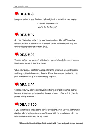 101 Romantic Ideas
IDEA # 96
Buy your partner a gold fish in a bowl and give it to her with a card saying,
“Of all the fish in the sea,
you're the fish for me!”
IDEA # 97
Go for a drive either early in the morning or at dusk. Get a CD/tape that
contains sounds of nature such as Sounds Of the Rainforest and play it as
you hold your partner's hand and drive.
IDEA # 98
The day before your partner's birthday buy some helium balloons, streamers
and flowers and hide them in a closet.
When your partner has fallen asleep, string the streamers around the room
and bring out the balloons and flowers. Place them around the bed so that
your partner wakes up to a real birthday surprise.
IDEA # 99
Spend a leisurely afternoon with your partner in a large book shop such as
Borders where you can browse the shelves, share a coffee and sit down to
peruse your purchases.
IDEA # 100
If you can afford it, hire a sports car for a weekend. Pick up your partner and
give her a long white cashmere scarf to wear with her sunglasses. Go for a
drive along the coast with the top down.
101 romantic ideas link https://linktr.ee/dating101 ( copy and paste in your browser)
 