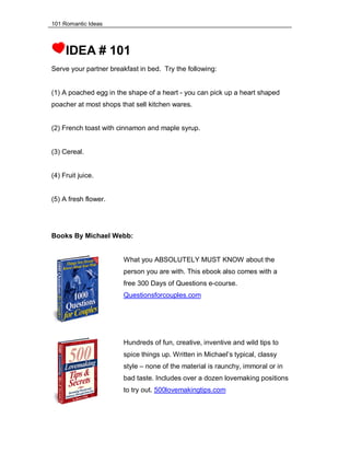 101 Romantic Ideas
IDEA # 101
Serve your partner breakfast in bed. Try the following:
(1) A poached egg in the shape of a heart - you can pick up a heart shaped
poacher at most shops that sell kitchen wares.
(2) French toast with cinnamon and maple syrup.
(3) Cereal.
(4) Fruit juice.
(5) A fresh flower.
Books By Michael Webb:
What you ABSOLUTELY MUST KNOW about the
person you are with. This ebook also comes with a
free 300 Days of Questions e-course.
Questionsforcouples.com
Hundreds of fun, creative, inventive and wild tips to
spice things up. Written in Michael’s typical, classy
style – none of the material is raunchy, immoral or in
bad taste. Includes over a dozen lovemaking positions
to try out. 500lovemakingtips.com
 
