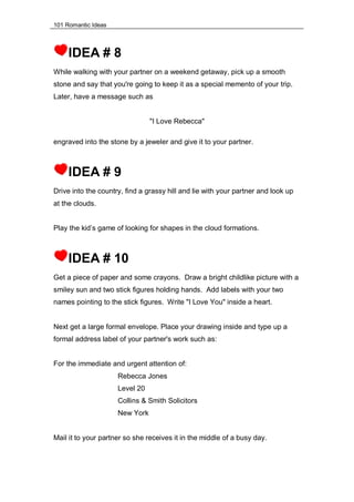 101 Romantic Ideas
IDEA # 8
While walking with your partner on a weekend getaway, pick up a smooth
stone and say that you're going to keep it as a special memento of your trip.
Later, have a message such as
"I Love Rebecca"
engraved into the stone by a jeweler and give it to your partner.
IDEA # 9
Drive into the country, find a grassy hill and lie with your partner and look up
at the clouds.
Play the kid’s game of looking for shapes in the cloud formations.
IDEA # 10
Get a piece of paper and some crayons. Draw a bright childlike picture with a
smiley sun and two stick figures holding hands. Add labels with your two
names pointing to the stick figures. Write "I Love You" inside a heart.
Next get a large formal envelope. Place your drawing inside and type up a
formal address label of your partner's work such as:
For the immediate and urgent attention of:
Rebecca Jones
Level 20
Collins & Smith Solicitors
New York
Mail it to your partner so she receives it in the middle of a busy day.
 