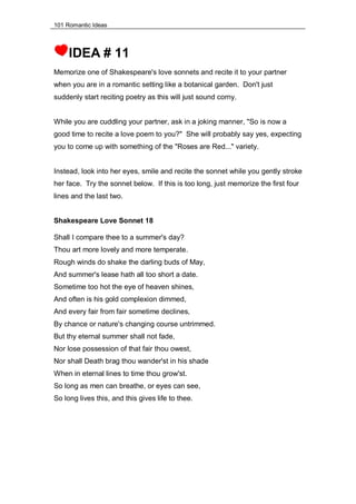 101 Romantic Ideas
IDEA # 11
Memorize one of Shakespeare's love sonnets and recite it to your partner
when you are in a romantic setting like a botanical garden. Don't just
suddenly start reciting poetry as this will just sound corny.
While you are cuddling your partner, ask in a joking manner, "So is now a
good time to recite a love poem to you?" She will probably say yes, expecting
you to come up with something of the "Roses are Red..." variety.
Instead, look into her eyes, smile and recite the sonnet while you gently stroke
her face. Try the sonnet below. If this is too long, just memorize the first four
lines and the last two.
Shakespeare Love Sonnet 18
Shall I compare thee to a summer's day?
Thou art more lovely and more temperate.
Rough winds do shake the darling buds of May,
And summer's lease hath all too short a date.
Sometime too hot the eye of heaven shines,
And often is his gold complexion dimmed,
And every fair from fair sometime declines,
By chance or nature's changing course untrimmed.
But thy eternal summer shall not fade,
Nor lose possession of that fair thou owest,
Nor shall Death brag thou wander'st in his shade
When in eternal lines to time thou grow'st.
So long as men can breathe, or eyes can see,
So long lives this, and this gives life to thee.
 