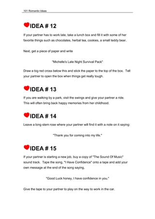 101 Romantic Ideas
IDEA # 12
If your partner has to work late, take a lunch box and fill it with some of her
favorite things such as chocolates, herbal tea, cookies, a small teddy bear.
Next, get a piece of paper and write
"Michelle's Late Night Survival Pack"
Draw a big red cross below this and stick the paper to the top of the box. Tell
your partner to open the box when things get really tough.
IDEA # 13
If you are walking by a park, visit the swings and give your partner a ride.
This will often bring back happy memories from her childhood.
IDEA # 14
Leave a long stem rose where your partner will find it with a note on it saying:
"Thank you for coming into my life."
IDEA # 15
If your partner is starting a new job, buy a copy of "The Sound Of Music"
sound track. Tape the song, "I Have Confidence" onto a tape and add your
own message at the end of the song saying,
"Good Luck honey, I have confidence in you."
Give the tape to your partner to play on the way to work in the car.
 