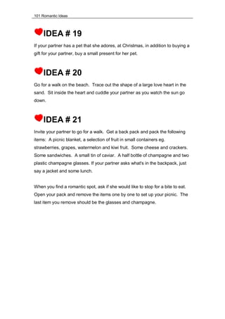 101 Romantic Ideas
IDEA # 19
If your partner has a pet that she adores, at Christmas, in addition to buying a
gift for your partner, buy a small present for her pet.
IDEA # 20
Go for a walk on the beach. Trace out the shape of a large love heart in the
sand. Sit inside the heart and cuddle your partner as you watch the sun go
down.
IDEA # 21
Invite your partner to go for a walk. Get a back pack and pack the following
items: A picnic blanket, a selection of fruit in small containers eg.
strawberries, grapes, watermelon and kiwi fruit. Some cheese and crackers.
Some sandwiches. A small tin of caviar. A half bottle of champagne and two
plastic champagne glasses. If your partner asks what's in the backpack, just
say a jacket and some lunch.
When you find a romantic spot, ask if she would like to stop for a bite to eat.
Open your pack and remove the items one by one to set up your picnic. The
last item you remove should be the glasses and champagne.
 