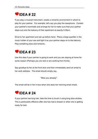101 Romantic Ideas
IDEA # 22
If you play a musical instrument, create a romantic environment in which to
play for your partner. For example, let's say you play the saxophone. Contact
your partner's roommate and arrange for her to make sure that your partner
steps out onto the balcony of their apartment at exactly 9.30pm.
Drive to her apartment and set up before hand. Place a large sparkler in the
music holder of your sax and light it as your partner steps on to the balcony.
Play something slow and romantic.
IDEA # 23
Use this idea if your partner is going to work and you are staying at home for
some reason (Perhaps you are sick or are working from home).
Say goodbye to her at the front door and then immediately send an email to
her work address. The email should simply say,
"Miss you already".
The email will be in her in-box when she does her morning email check.
IDEA # 24
If your partner has long hair, take the time to brush it using long slow strokes.
This is particularly effective after she has had a shower or when she is getting
ready for bed.
 