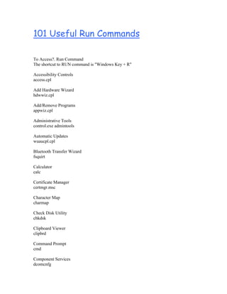 101 Useful Run Commands

To Access?. Run Command
The shortcut to RUN command is "Windows Key + R"

Accessibility Controls
access.cpl

Add Hardware Wizard
hdwwiz.cpl

Add/Remove Programs
appwiz.cpl

Administrative Tools
control.exe admintools

Automatic Updates
wuaucpl.cpl

Bluetooth Transfer Wizard
fsquirt

Calculator
calc

Certificate Manager
certmgr.msc

Character Map
charmap

Check Disk Utility
chkdsk

Clipboard Viewer
clipbrd

Command Prompt
cmd

Component Services
dcomcnfg
 